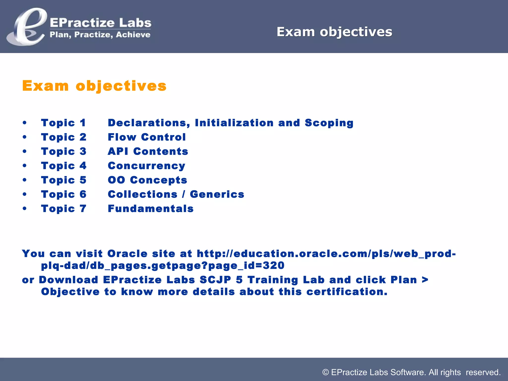 © EPractize Labs Software. All rights reserved.
Exam objectivesExam objectives
Exam objectives
• Topic 1     Declarations, Initialization and Scoping
• Topic 2     Flow Control
• Topic 3     API Contents
• Topic 4     Concurrency
• Topic 5     OO Concepts
• Topic 6     Collections / Generics
• Topic 7     Fundamentals
You can visit Oracle site at http://education.oracle.com/pls/web_prod-
plq-dad/db_pages.getpage?page_id=320
or Download EPractize Labs SCJP 5 Training Lab and click Plan >
Objective to know more details about this certification.
 