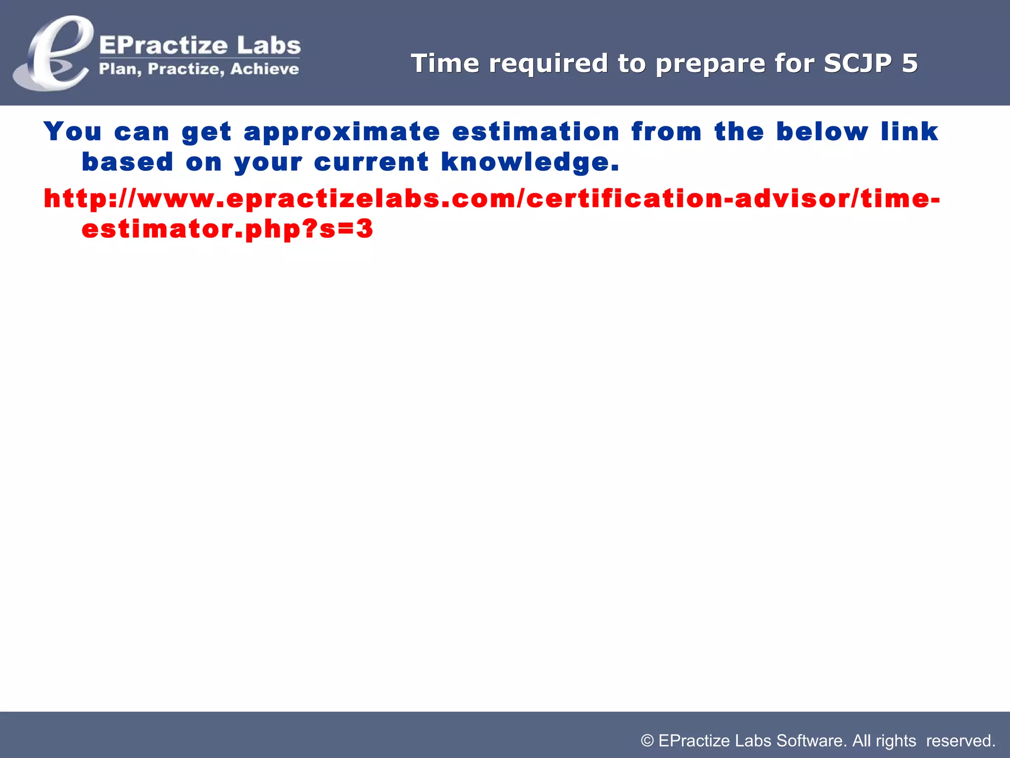 © EPractize Labs Software. All rights reserved.
Time required to prepare for SCJP 5Time required to prepare for SCJP 5
You can get approximate estimation from the below link
based on your current knowledge.
http://www.epractizelabs.com/certification-advisor/time-
estimator.php?s=3
 
