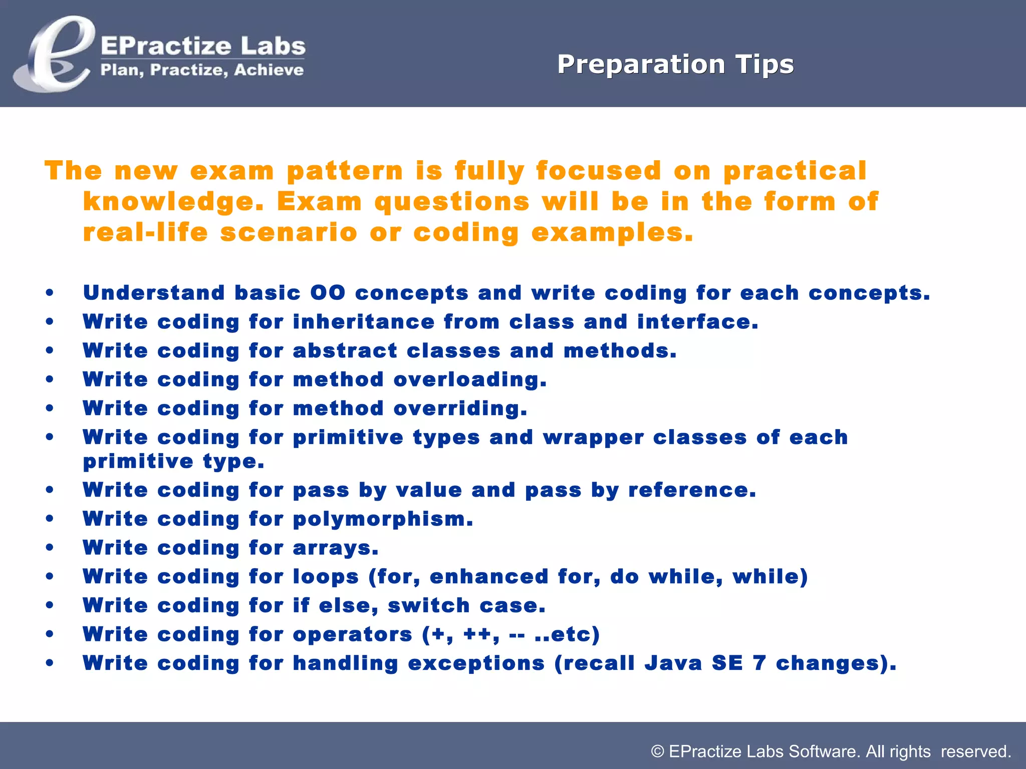 © EPractize Labs Software. All rights reserved.
Preparation TipsPreparation Tips
The new exam pattern is fully focused on practical
knowledge. Exam questions will be in the form of
real-life scenario or coding examples.
• Understand basic OO concepts and write coding for each concepts.
• Write coding for inheritance from class and interface.
• Write coding for abstract classes and methods.
• Write coding for method overloading.
• Write coding for method overriding.
• Write coding for primitive types and wrapper classes of each
primitive type.
• Write coding for pass by value and pass by reference.
• Write coding for polymorphism.
• Write coding for arrays.
• Write coding for loops (for, enhanced for, do while, while)
• Write coding for if else, switch case.
• Write coding for operators (+, ++, -- ..etc)
• Write coding for handling exceptions (recall Java SE 7 changes).
 