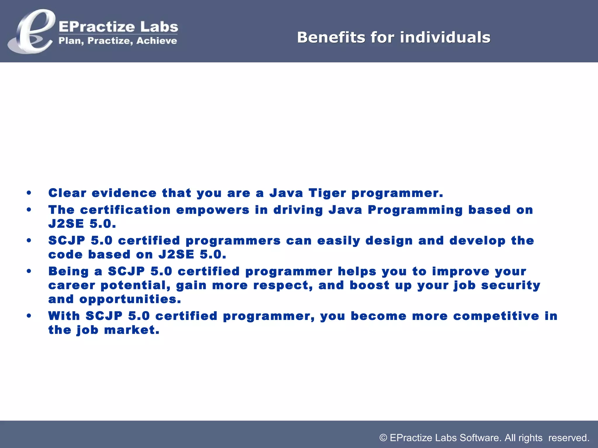 © EPractize Labs Software. All rights reserved.
Benefits for individualsBenefits for individuals
• Clear evidence that you are a Java Tiger programmer.
• The certification empowers in driving Java Programming based on
J2SE 5.0.
• SCJP 5.0 certified programmers can easily design and develop the
code based on J2SE 5.0.
• Being a SCJP 5.0 certified programmer helps you to improve your
career potential, gain more respect, and boost up your job security
and opportunities.
• With SCJP 5.0 certified programmer, you become more competitive in
the job market.
 