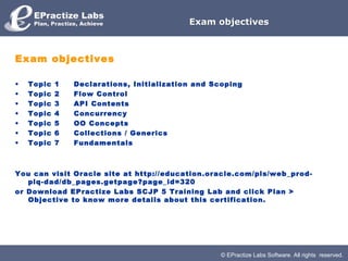 © EPractize Labs Software. All rights reserved.
Exam objectivesExam objectives
Exam objectives
• Topic 1     Declarations, Initialization and Scoping
• Topic 2     Flow Control
• Topic 3     API Contents
• Topic 4     Concurrency
• Topic 5     OO Concepts
• Topic 6     Collections / Generics
• Topic 7     Fundamentals
You can visit Oracle site at http://education.oracle.com/pls/web_prod-
plq-dad/db_pages.getpage?page_id=320
or Download EPractize Labs SCJP 5 Training Lab and click Plan >
Objective to know more details about this certification.
 