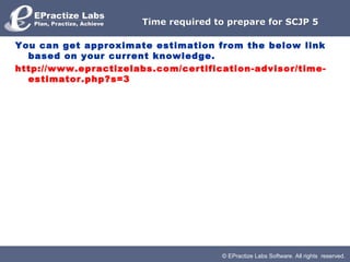 © EPractize Labs Software. All rights reserved.
Time required to prepare for SCJP 5Time required to prepare for SCJP 5
You can get approximate estimation from the below link
based on your current knowledge.
http://www.epractizelabs.com/certification-advisor/time-
estimator.php?s=3
 