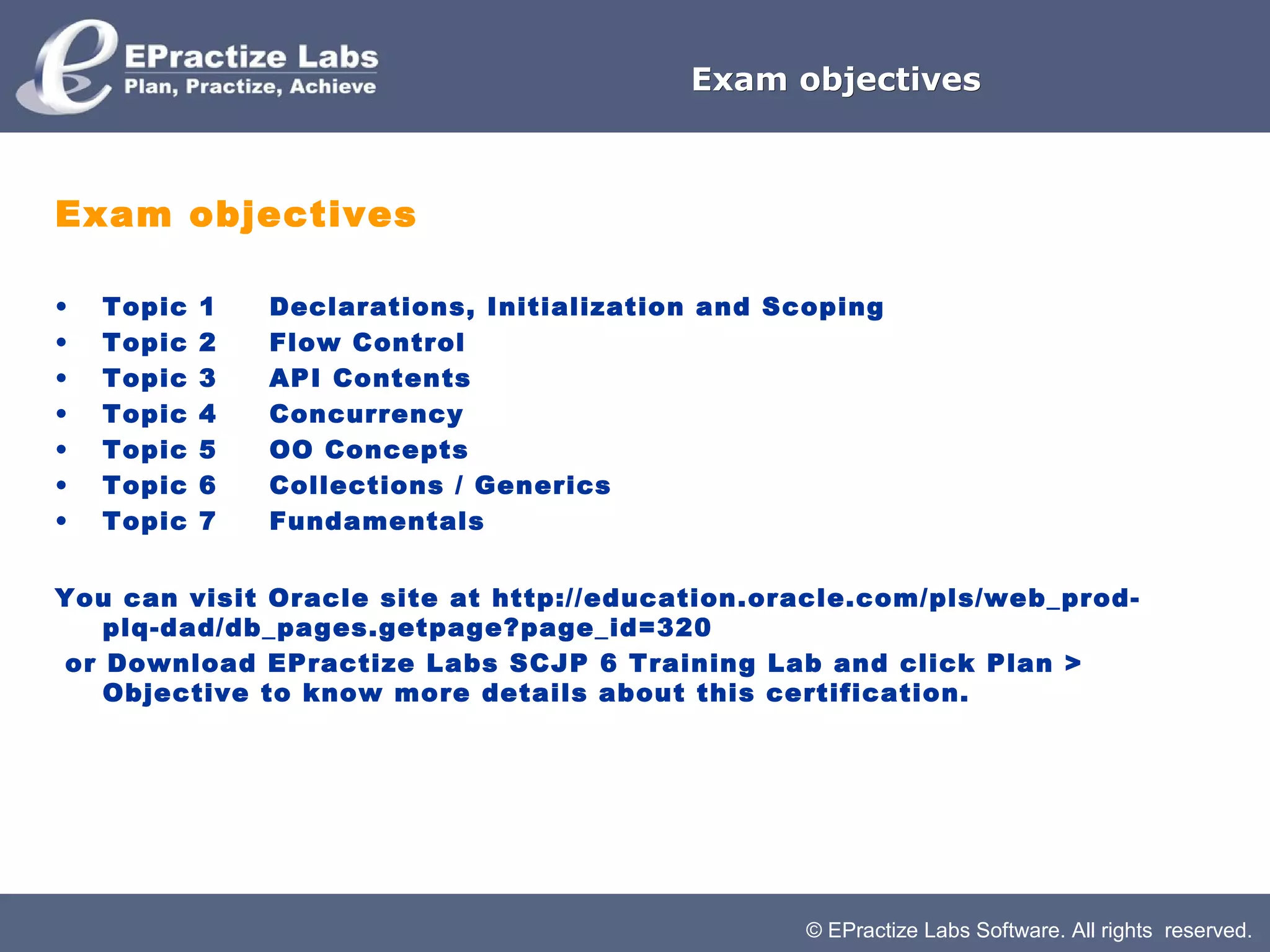 Exam objectives



Exam objectives

•   Topic   1         Declarations, Initialization and Scoping
•   Topic   2         Flow Control
•   Topic   3         API Contents
•   Topic   4         Concurrency
•   Topic   5         OO Concepts
•   Topic   6         Collections / Generics
•   Topic   7         Fundamentals


You can visit Oracle site at http://education.oracle.com/pls/web_prod-
   plq-dad/db_pages.getpage?page_id=320
or Download EPractize Labs SCJP 6 Training Lab and click Plan >
   Objective to know more details about this certification.




                                                        © EPractize Labs Software. All rights reserved.
 
