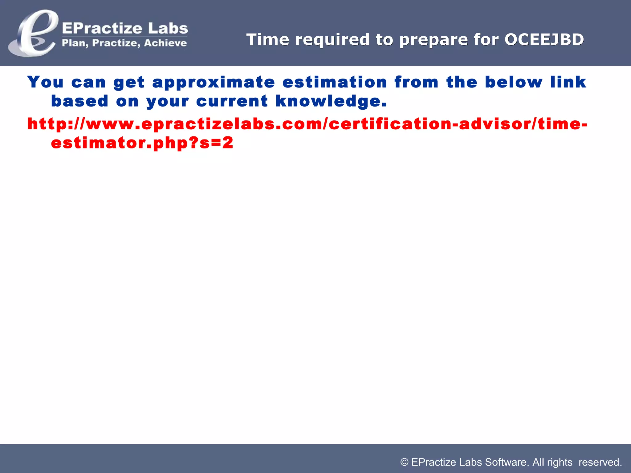 Time required to prepare for OCEEJBD

You can get approximate estimation from the below link
  based on your current knowledge.
http://www.epractizelabs.com/certification-advisor/time-
  estimator.php?s=2




                                     © EPractize Labs Software. All rights reserved.
 