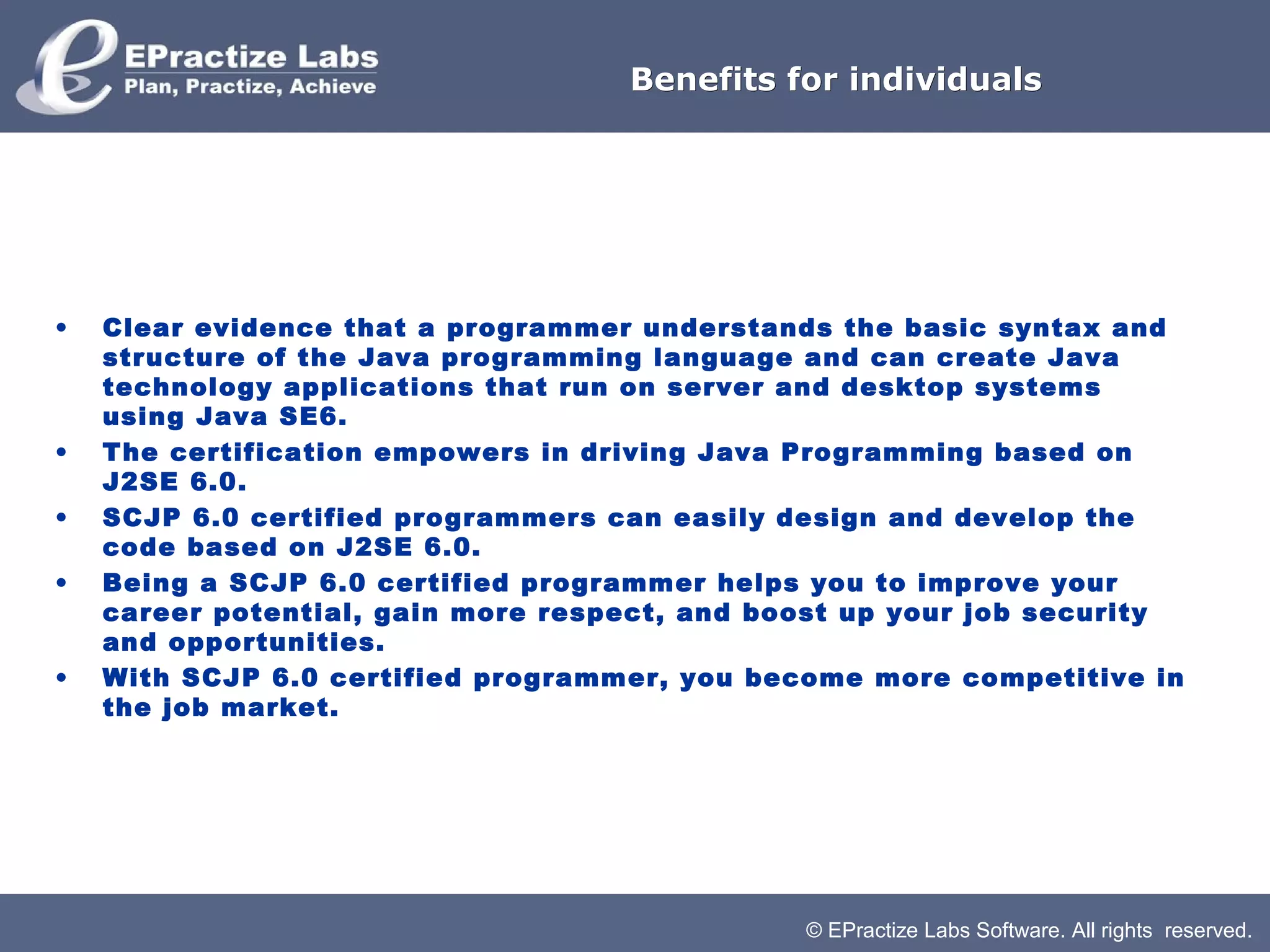 Benefits for individuals




•   Clear evidence that a programmer understands the basic syntax and
    structure of the Java programming language and can create Java
    technology applications that run on server and desktop systems
    using Java SE6.
•   The certification empowers in driving Java Programming based on
    J2SE 6.0.
•   SCJP 6.0 certified programmers can easily design and develop the
    code based on J2SE 6.0.
•   Being a SCJP 6.0 certified programmer helps you to improve your
    career potential, gain more respect, and boost up your job security
    and opportunities.
•   With SCJP 6.0 certified programmer, you become more competitive in
    the job market.




                                               © EPractize Labs Software. All rights reserved.
 