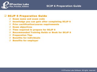 SCJP 6 Preparation Guide



 SCJP 6 Preparation Guide
     Exam name and exam code
     knowledge you can gain after completing SCJP 6
     Prior certification/course requirements
     Exam objectives
     Time required to prepare for SCJP 6
     Recommended Training Guide or Book for SCJP 6
     Preparation Tips
     Benefits for individuals
     Benefits for employer




                                            © EPractize Labs Software. All rights reserved.
 