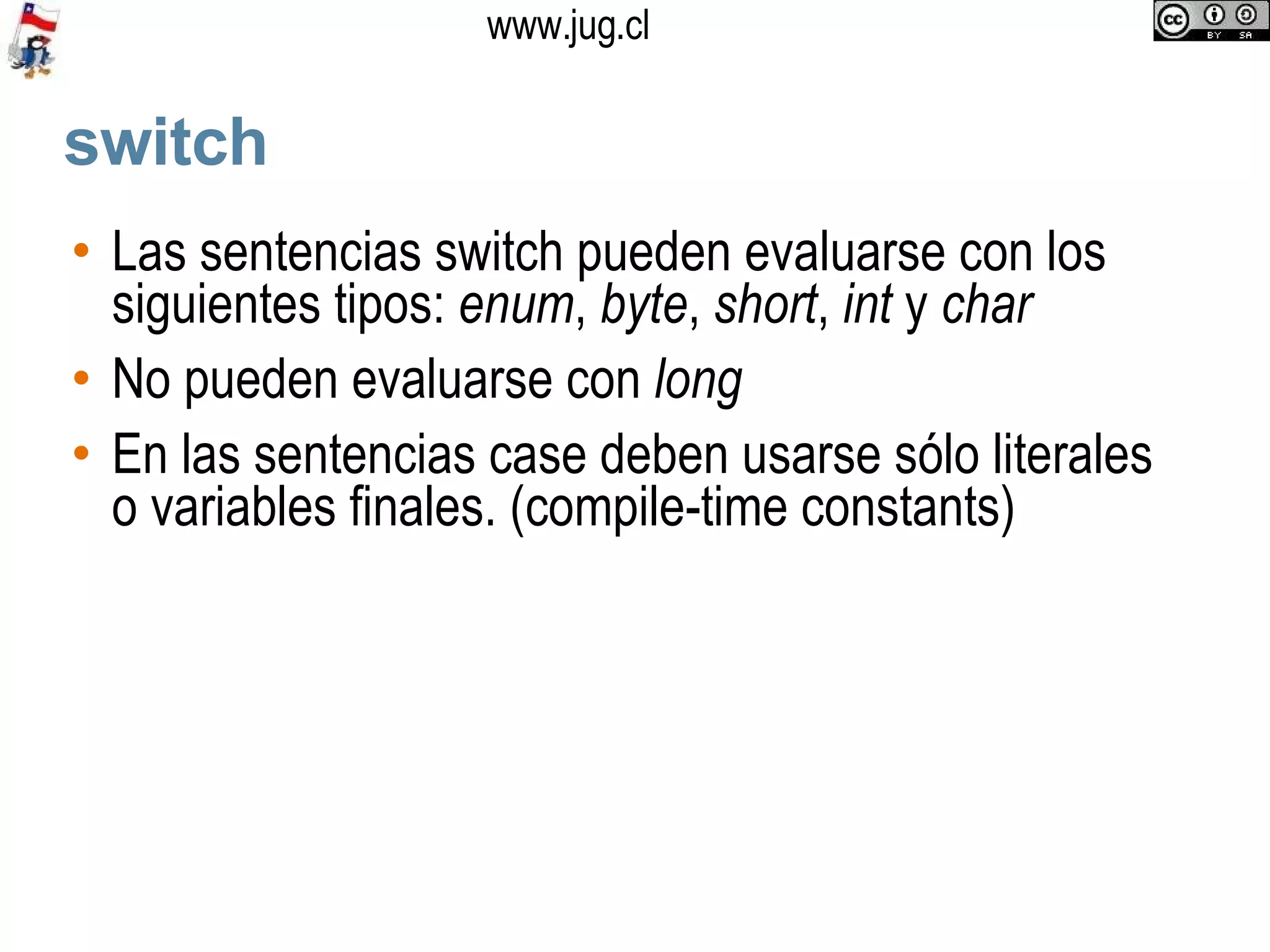 switch Las sentencias switch pueden evaluarse con los siguientes tipos:  enum ,  byte ,  short ,  int  y  char No pueden evaluarse con  long En las sentencias case deben usarse sólo literales o variables finales. (compile-time constants)‏ 