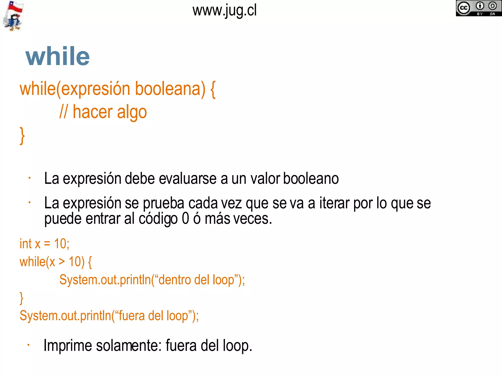 while while(expresión booleana) { // hacer algo } La  expresión debe evaluarse a un valor booleano  La expresión se prueba cada vez que se va a iterar por lo que se puede entrar al código 0 ó más veces. int x = 10; while(x > 10) { System.out.println(“dentro del loop”); } System.out.println(“fuera del loop”); Imprime solamente: fuera del loop.  