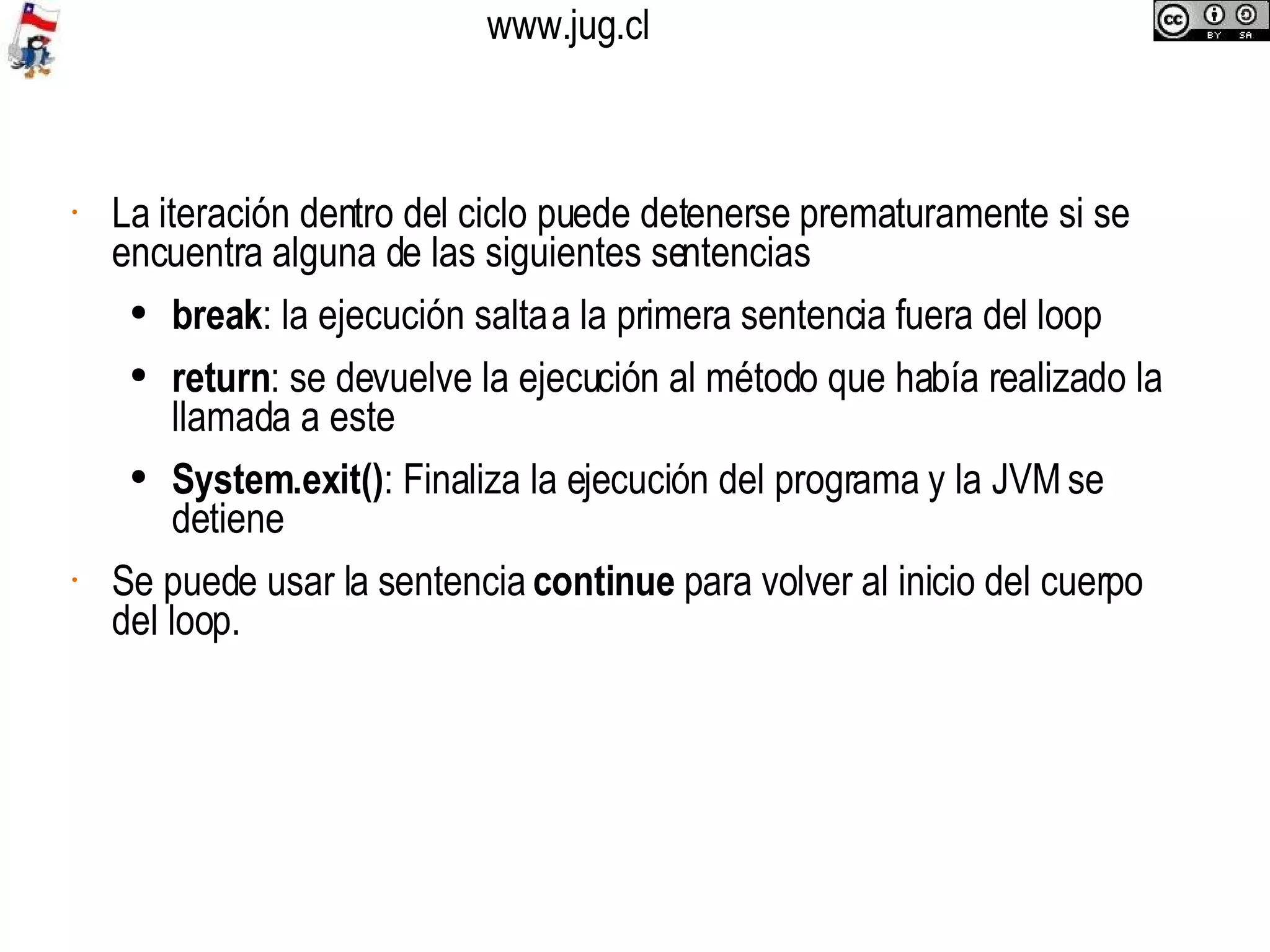 La iteración dentro del ciclo puede detenerse prematuramente si se encuentra alguna de las siguientes sentencias break : la ejecución salta a la primera sentencia fuera del loop return : se devuelve la ejecución al método que había realizado la llamada a este System.exit() : Finaliza la ejecución del programa y la JVM se detiene Se puede usar la sentencia  continue  para volver al inicio del cuerpo del loop.  
