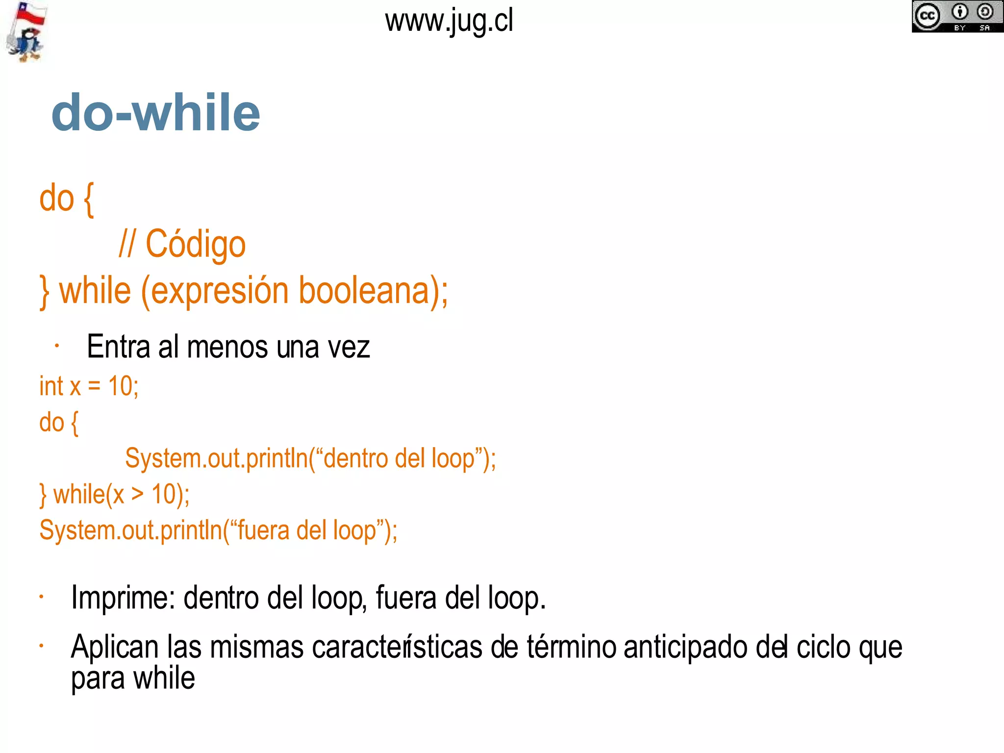 do-while do { // Código } while (expresión booleana); Entra al menos una vez int x = 10; do {   System.out.println(“dentro del loop”); } while(x > 10);  System.out.println(“fuera del loop”); Imprime: dentro del loop, fuera del loop. Aplican las mismas características de término anticipado del ciclo que para while  