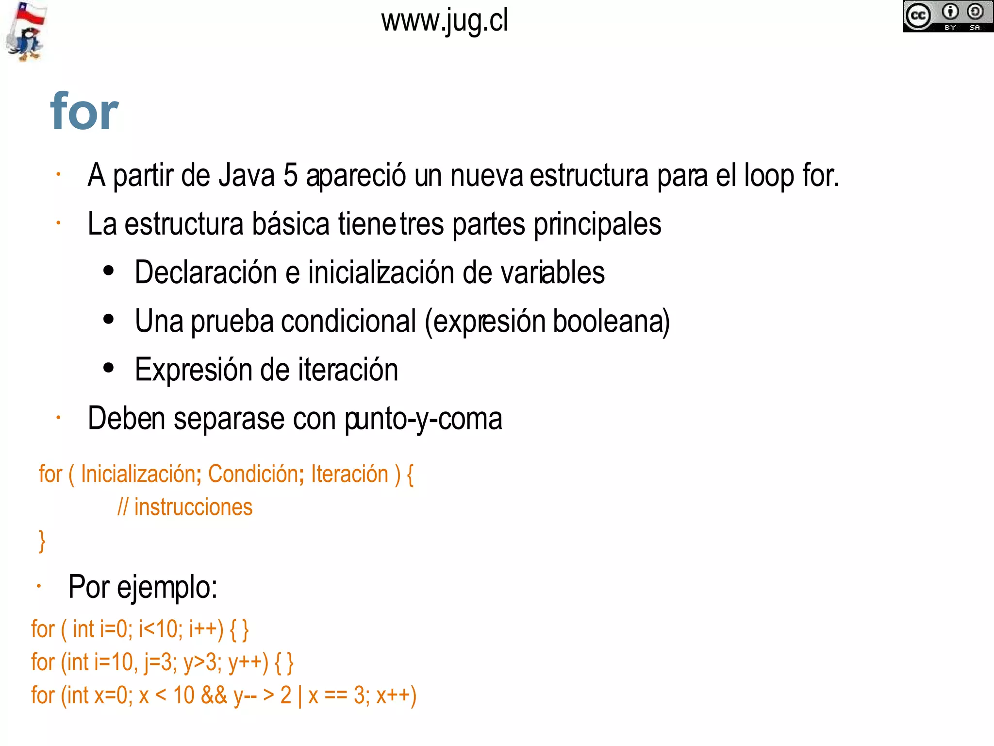 for A partir de Java 5 apareció un nueva estructura para el loop for.  La estructura básica tiene tres partes principales Declaración e inicialización de variables Una prueba condicional (expresión booleana) Expresión de iteración Deben separase con punto-y-coma  for ( Inicialización ;  Condición ;  Iteración ) { // instrucciones }  Por ejemplo:  for ( int i=0; i<10; i++) { } for (int i=10, j=3; y>3; y++) { } for (int x=0; x < 10 && y-- > 2 | x == 3; x++) 