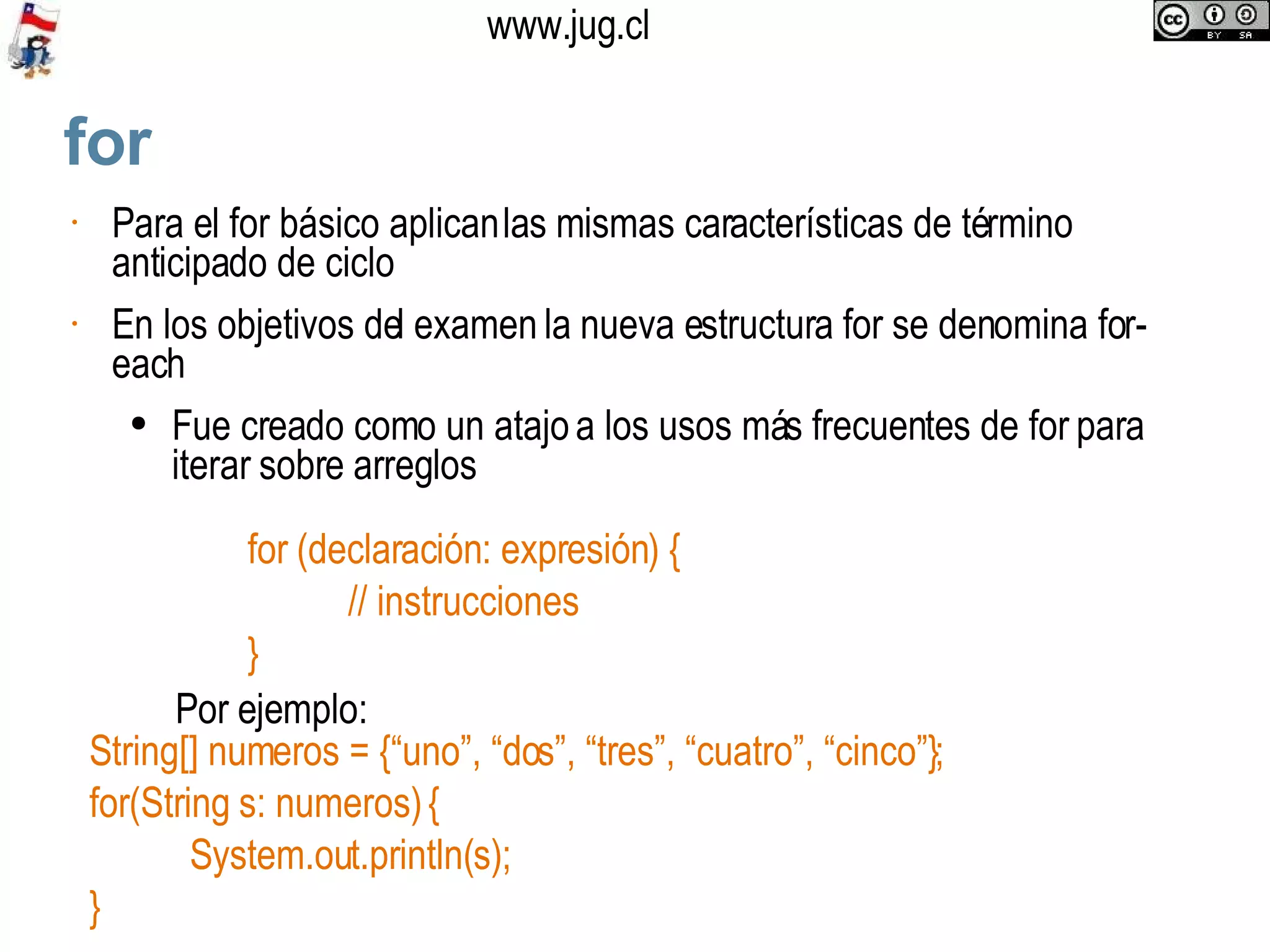 for‏ Para el for básico aplican las mismas características de término anticipado de ciclo En los objetivos del examen la nueva estructura for se denomina for-each Fue creado como un atajo a los usos más frecuentes de for para iterar sobre arreglos for (declaración: expresión) { // instrucciones }  Por ejemplo:  String[] numeros = {“uno”, “dos”, “tres”, “cuatro”, “cinco”}; for(String s: numeros) { System.out.println(s); } 