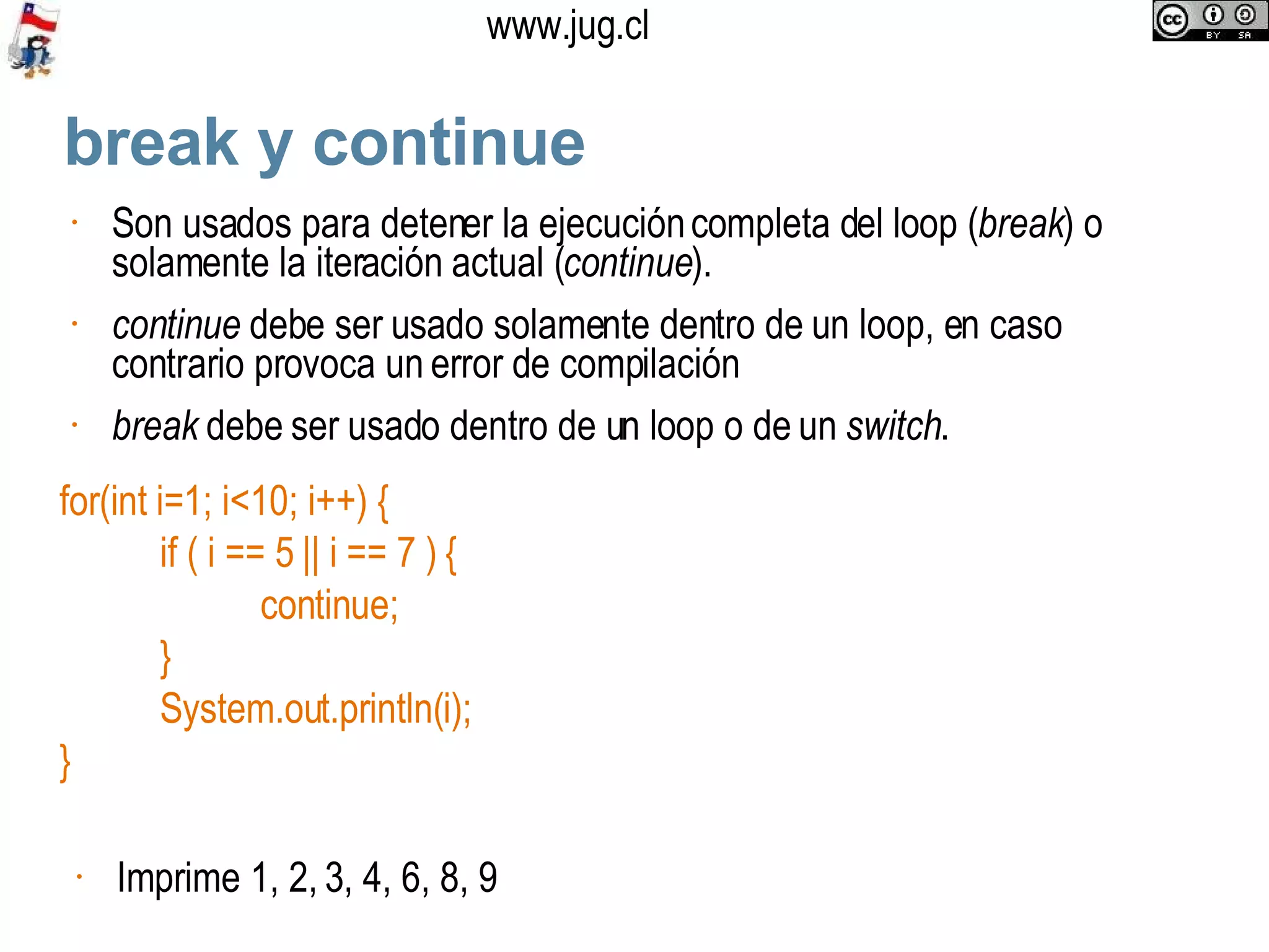 break y continue Son usados para detener la ejecución completa del loop ( break ) o solamente la iteración actual ( continue ). continue  debe ser usado solamente dentro de un loop, en caso contrario provoca un error de compilación break  debe ser usado dentro de un loop o de un  switch . for(int i=1; i<10; i++) { if ( i == 5 || i == 7 ) { continue; }  System.out.println(i); } Imprime 1, 2, 3, 4, 6, 8, 9 