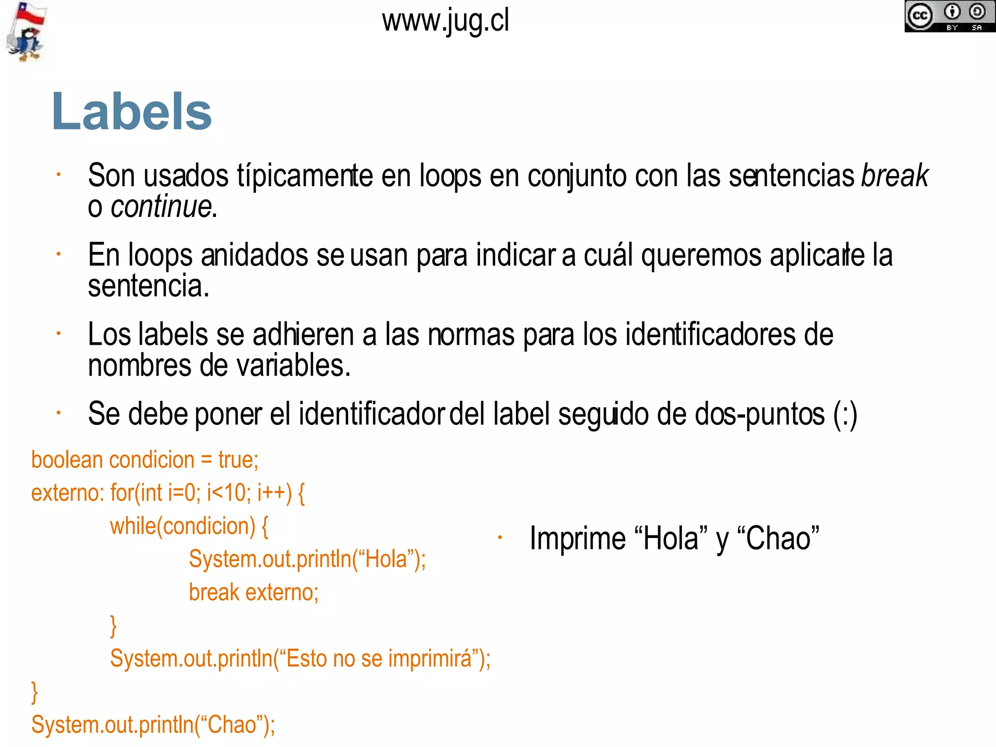 Labels Son usados típicamente en loops en conjunto con las sentencias  break  o  continue .  En loops anidados se usan para indicar a cuál queremos aplicarle la sentencia. Los labels se adhieren a las normas para los identificadores de nombres de variables. Se debe poner el identificador del label seguido de dos-puntos (:) boolean condicion = true; externo: for(int i=0; i<10; i++) { while(condicion) { System.out.println(“Hola”); break externo; } System.out.println(“Esto no se imprimirá”); } System.out.println(“Chao”); Imprime “Hola” y “Chao” 