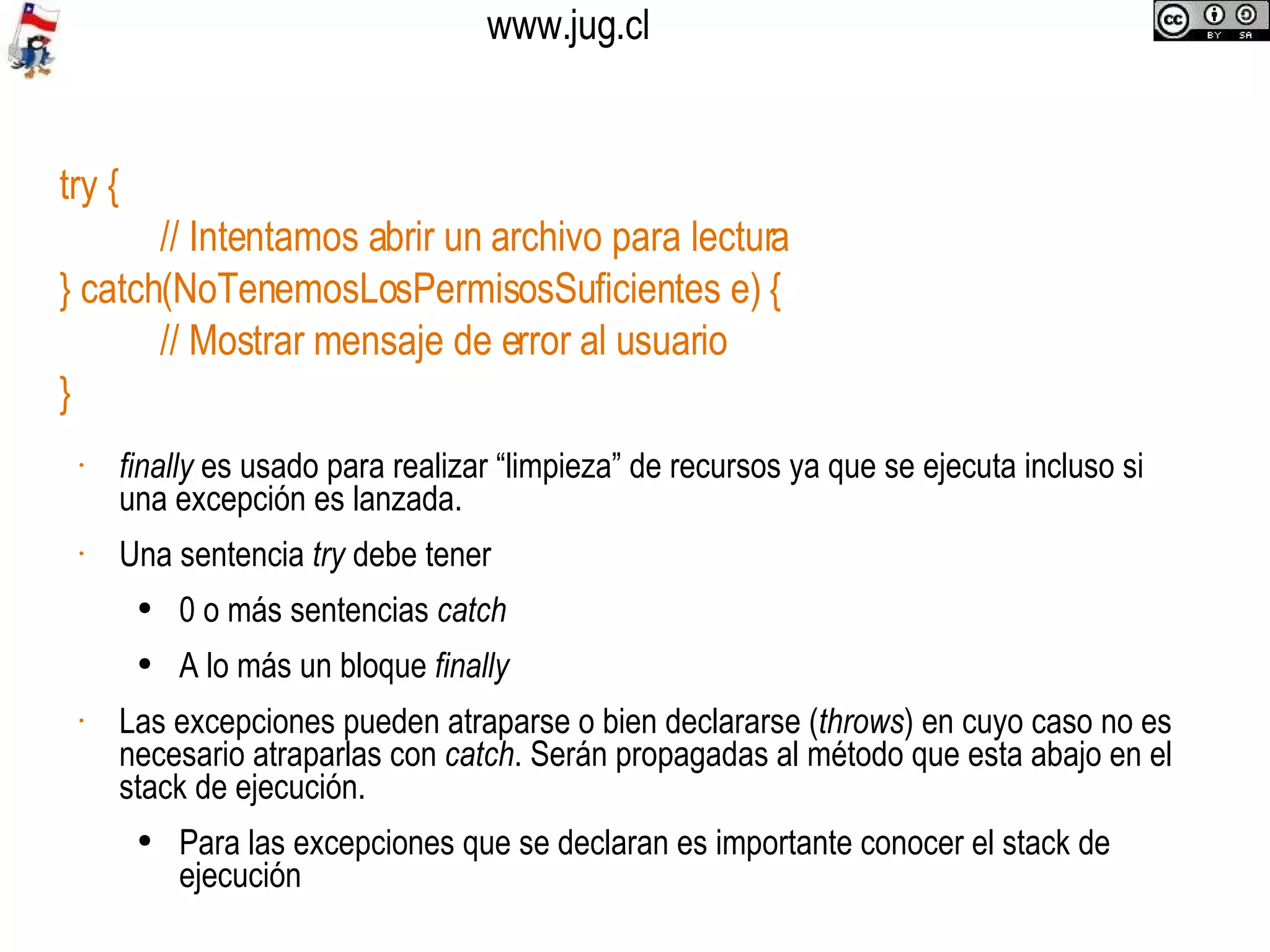 try { // Intentamos abrir un archivo para lectura } catch(NoTenemosLosPermisosSuficientes e) { // Mostrar mensaje de error al usuario } finally  es usado para realizar “limpieza” de recursos ya que se ejecuta incluso si una excepción es lanzada. Una sentencia  try  debe tener 0 o más sentencias  catch A lo más un bloque  finally Las excepciones pueden atraparse o bien declararse ( throws ) en cuyo caso no es necesario atraparlas con  catch . Serán propagadas al método que esta abajo en el stack de ejecución. Para las excepciones que se declaran es importante conocer el stack de ejecución 