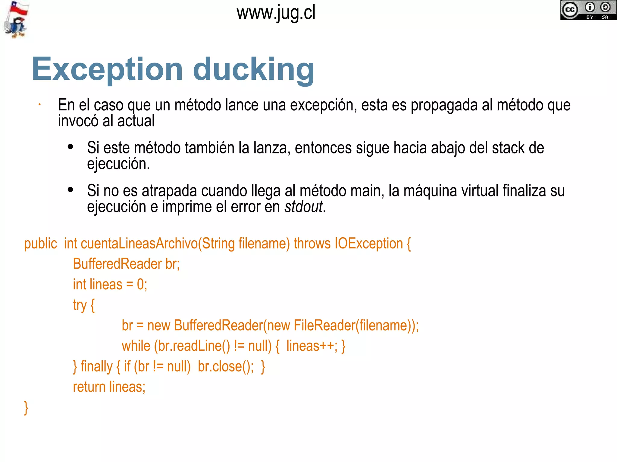Exception ducking En el caso que un método lance una excepción, esta es propagada al método que invocó al actual Si este método también la lanza, entonces sigue hacia abajo del stack de ejecución.  Si no es atrapada cuando llega al método main, la máquina virtual finaliza su ejecución e imprime el error en  stdout .  public  int cuentaLineasArchivo(String filename) throws IOException { BufferedReader br; int lineas = 0; try { br = new BufferedReader(new FileReader(filename)); while (br.readLine() != null) {  lineas++; } } finally { if (br != null)  br.close();  } return lineas; } 