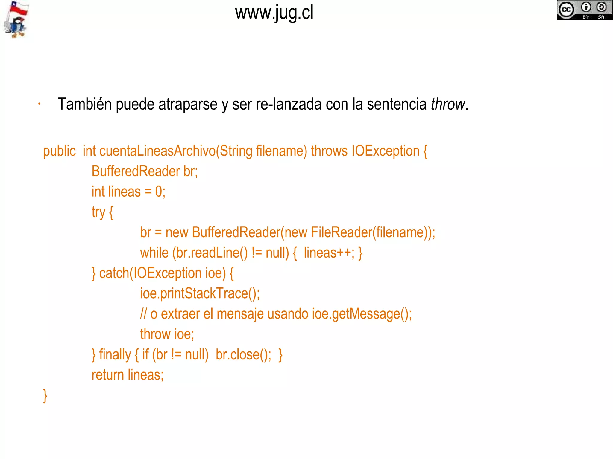 También puede atraparse y ser re-lanzada con la sentencia  throw .  public  int cuentaLineasArchivo(String filename) throws IOException { BufferedReader br; int lineas = 0; try { br = new BufferedReader(new FileReader(filename)); while (br.readLine() != null) {  lineas++; } } catch(IOException ioe) { ioe.printStackTrace(); // o extraer el mensaje usando ioe.getMessage(); throw ioe; } finally { if (br != null)  br.close();  } return lineas; } 