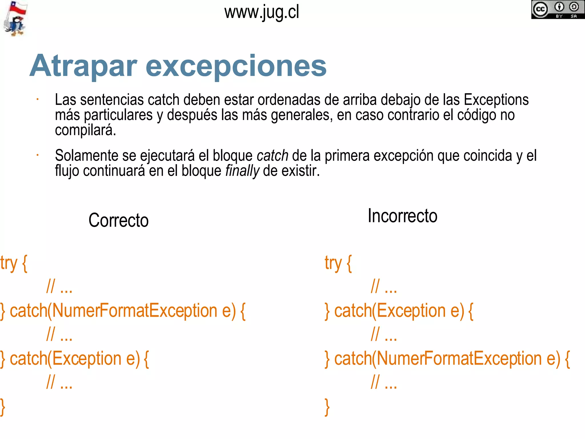 Atrapar excepciones Las sentencias catch deben estar ordenadas de arriba debajo de las Exceptions más particulares y después las más generales, en caso contrario el código no compilará. Solamente se ejecutará el bloque  catch  de la primera excepción que coincida y el flujo continuará en el bloque  finally  de existir.  try { // ... } catch(NumerFormatException e) { // ... } catch(Exception e) { // ...  } try { // ... } catch(Exception e) { // ... } catch(NumerFormatException e) { // ...  } Correcto Incorrecto 