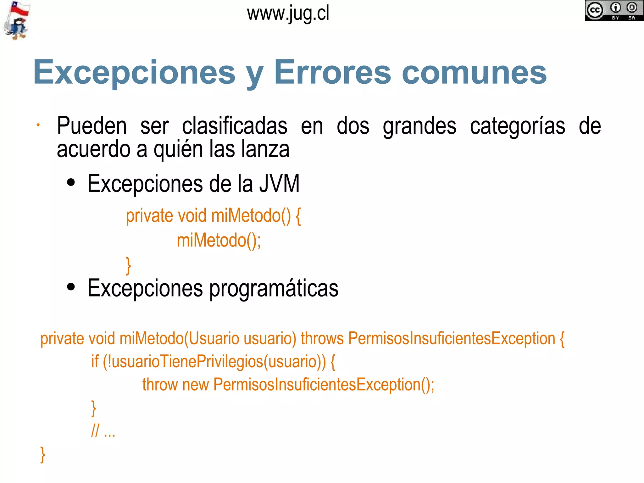 Excepciones y Errores comunes Pueden ser clasificadas en dos grandes categorías de acuerdo a quién las lanza Excepciones de la JVM Excepciones programáticas private void miMetodo() { miMetodo(); } private void miMetodo(Usuario usuario) throws PermisosInsuficientesException { if (!usuarioTienePrivilegios(usuario)) { throw new PermisosInsuficientesException(); } // ...  } 