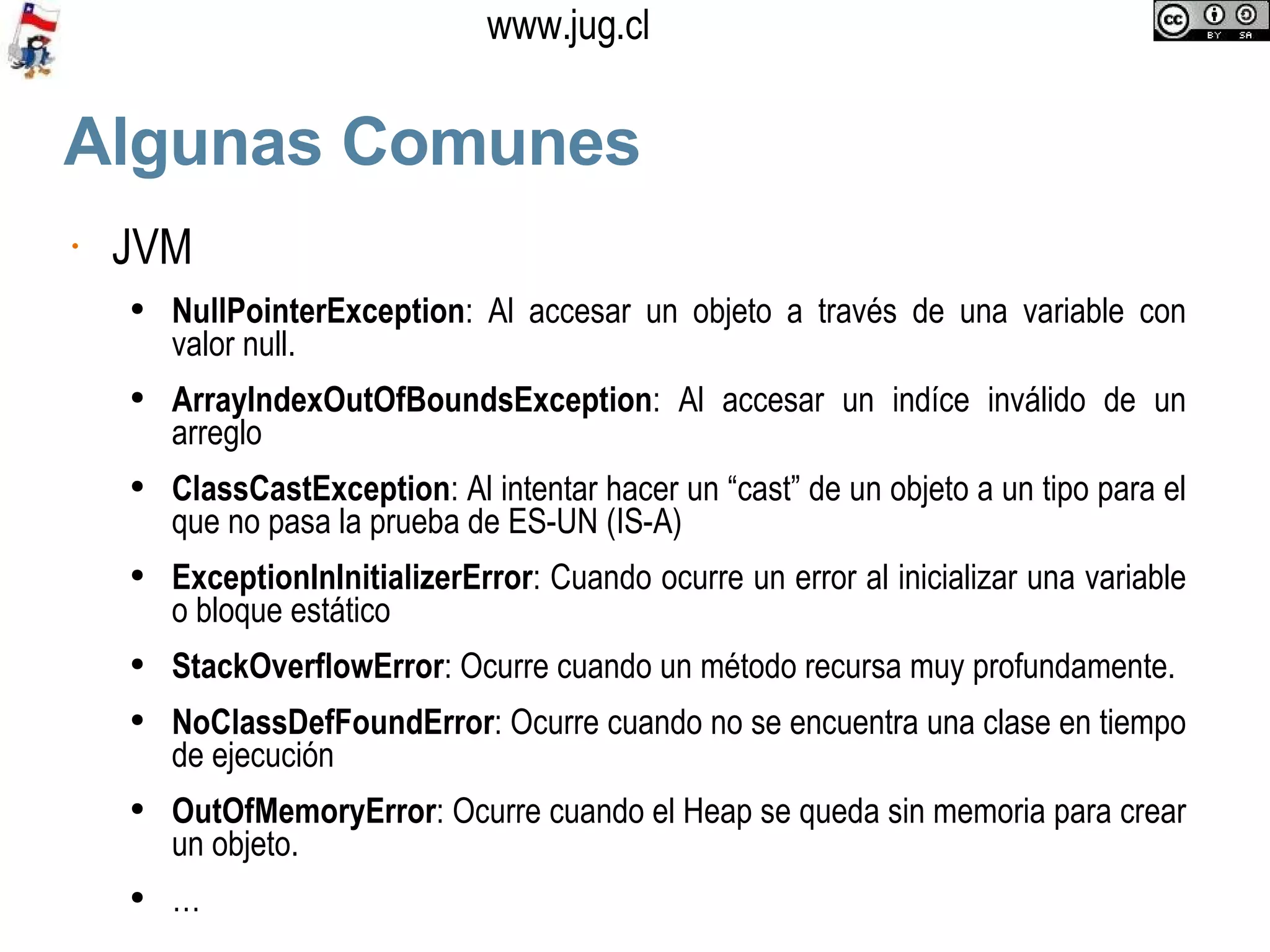Algunas Comunes JVM NullPointerException : Al accesar un objeto a través de una variable con valor null.  ArrayIndexOutOfBoundsException : Al accesar un indíce inválido de un arreglo ClassCastException : Al intentar hacer un “cast” de un objeto a un tipo para el que no pasa la prueba de ES-UN (IS-A) ExceptionInInitializerError : Cuando ocurre un error al inicializar una variable o bloque estático StackOverflowError : Ocurre cuando un método recursa muy profundamente. NoClassDefFoundError : Ocurre cuando no se encuentra una clase en tiempo de ejecución OutOfMemoryError : Ocurre cuando el Heap se queda sin memoria para crear un objeto. … 