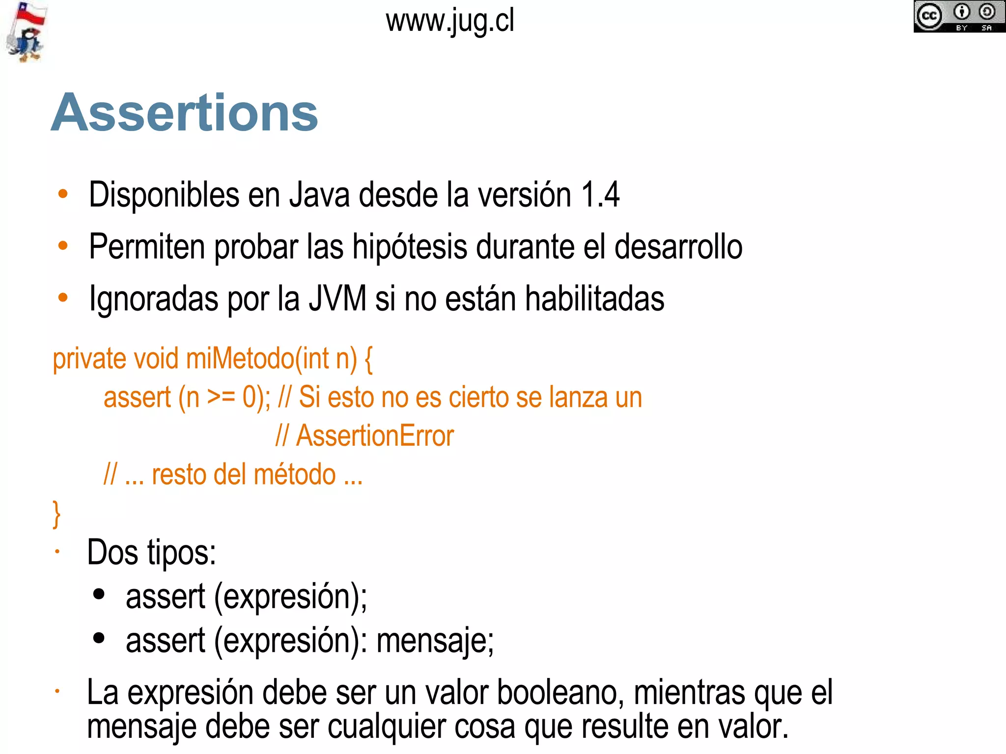 Assertions Disponibles en Java desde la versión 1.4 Permiten probar las hipótesis durante el desarrollo Ignoradas por la JVM si no están habilitadas private void miMetodo(int n) { assert (n >= 0); // Si esto no es cierto se lanza un  // AssertionError // ... resto del método ... } Dos tipos: assert (expresión); assert (expresión): mensaje; La expresión debe ser un valor booleano, mientras que el mensaje debe ser cualquier cosa que resulte en valor. 