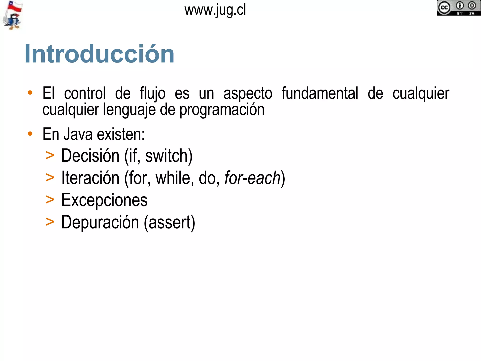 Introducción El control de flujo es un aspecto fundamental de cualquier cualquier lenguaje de programación En Java existen: Decisión (if, switch)‏ Iteración (for, while, do,  for-each )‏ Excepciones Depuración (assert)‏ 