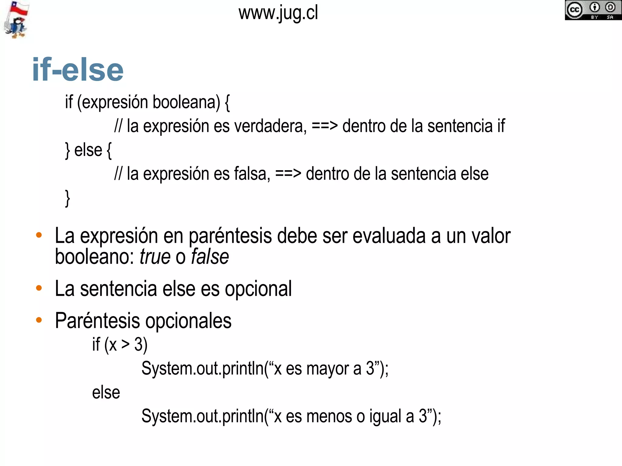 if-else La expresión en paréntesis debe ser evaluada a un valor booleano:  true  o  false La sentencia else es opcional Paréntesis opcionales if (expresión booleana) { // la expresión es verdadera, ==> dentro de la sentencia if } else { // la expresión es falsa, ==> dentro de la sentencia else } if (x > 3)  System.out.println(“x es mayor a 3”); else  System.out.println(“x es menos o igual a 3”); 