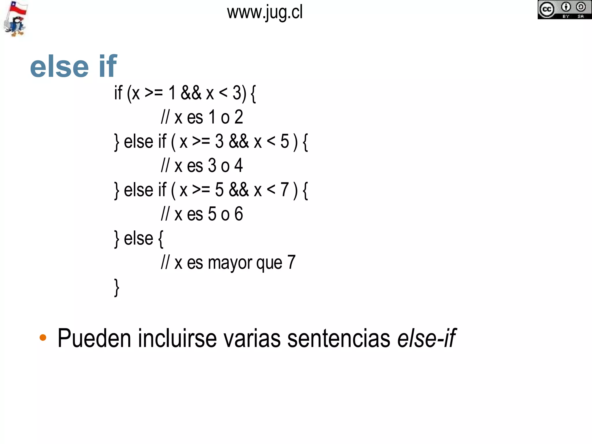 else if Pueden incluirse varias sentencias  else-if if (x >= 1 && x < 3) { // x es 1 o 2 } else if ( x >= 3 && x < 5 ) { // x es 3 o 4 } else if ( x >= 5 && x < 7 ) { // x es 5 o 6 } else { // x es mayor que 7 } 