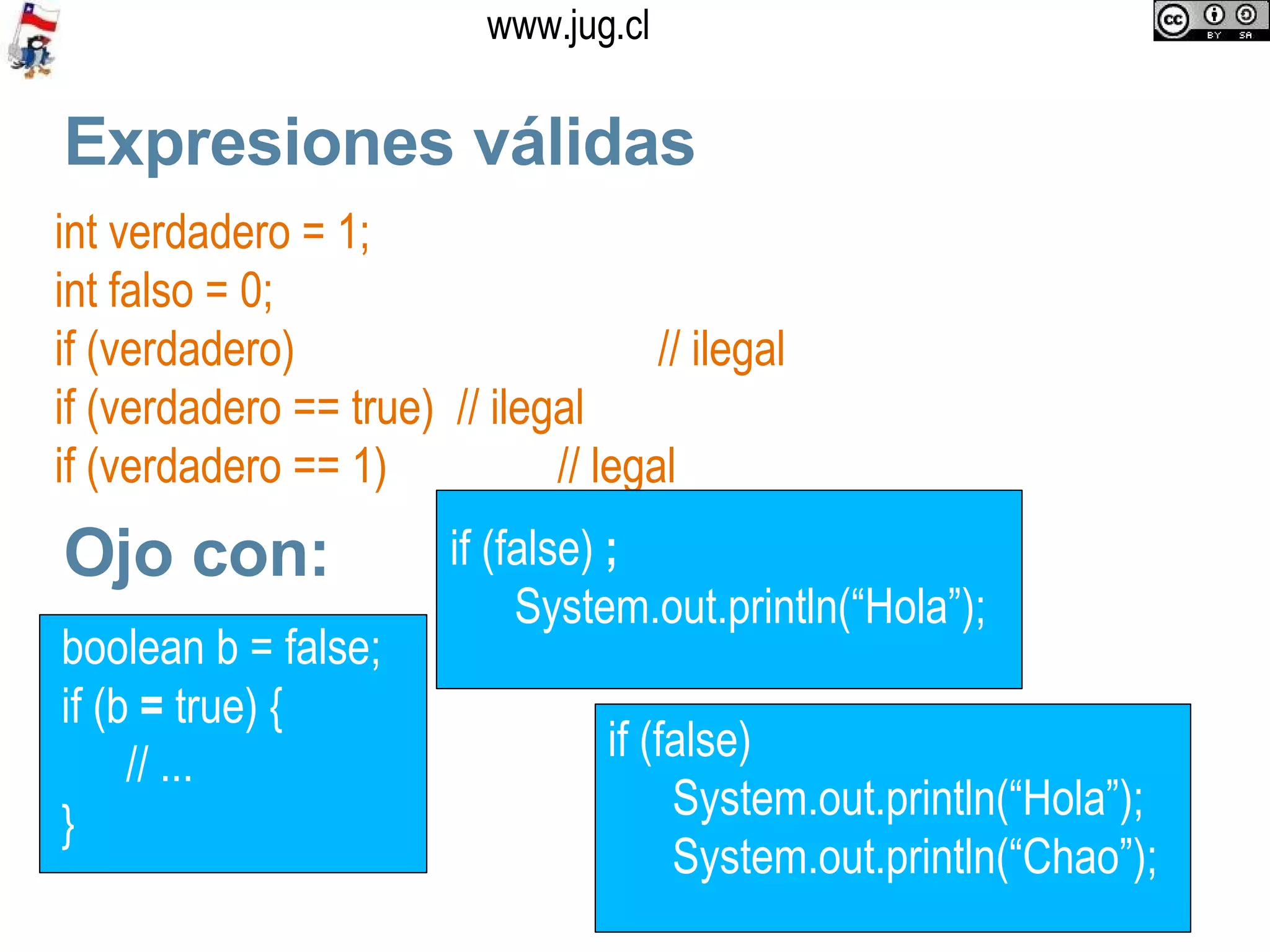 Expresiones válidas int verdadero = 1; int falso = 0; if (verdadero) // ilegal if (verdadero == true)  // ilegal if (verdadero == 1)  // legal Ojo con: boolean b = false; if (b  =  true) { // ...  }  if (false)  System.out.println(“Hola”); System.out.println(“Chao”);  if (false)  ; System.out.println(“Hola”);  