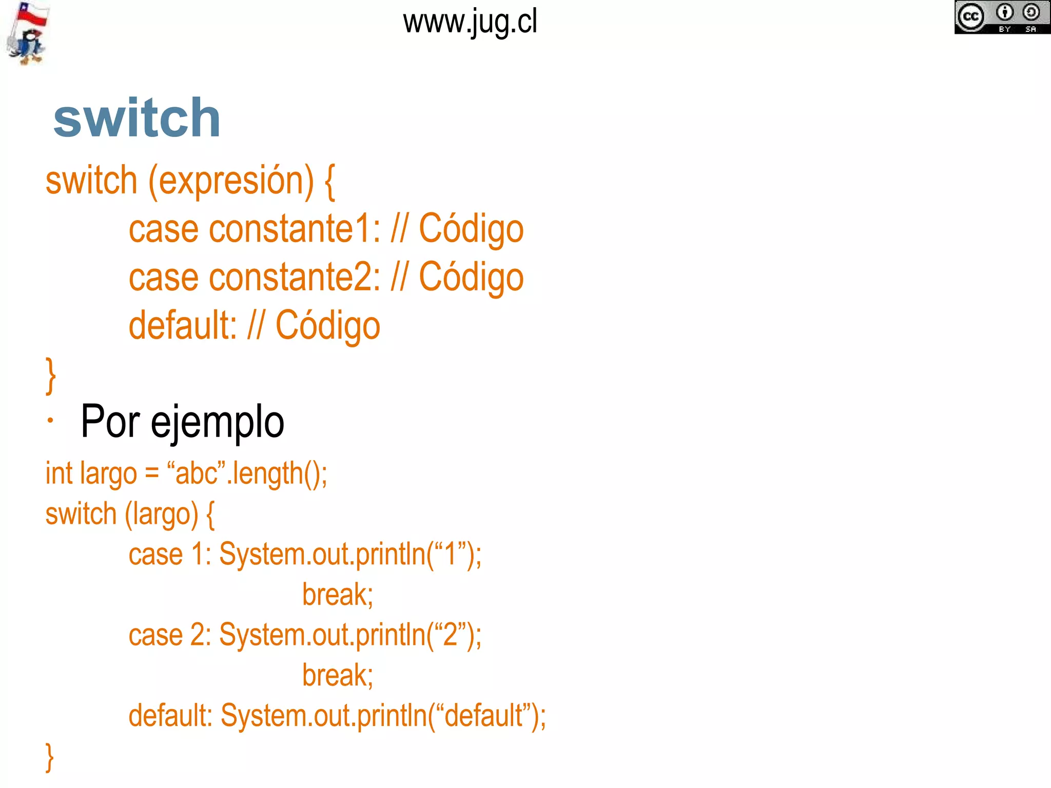 switch switch (expresión) { case constante1: // Código case constante2: // Código default: // Código } Por ejemplo int largo = “abc”.length();  switch (largo) { case 1: System.out.println(“1”);   break; case 2: System.out.println(“2”);   break; default: System.out.println(“default”); } 