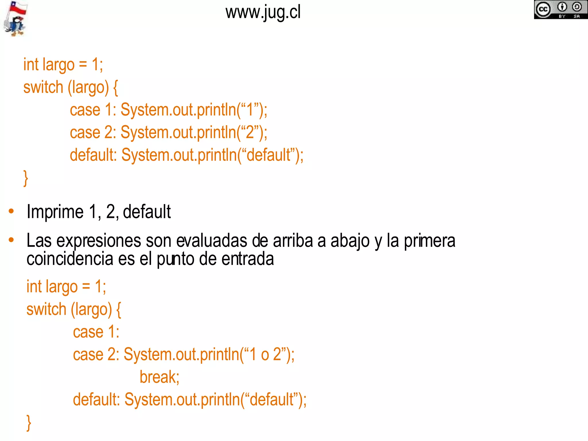 Imprime 1, 2, default Las expresiones son evaluadas de arriba a abajo y la primera coincidencia es el punto de entrada int largo = 1;  switch (largo) { case 1: System.out.println(“1”); case 2: System.out.println(“2”); default: System.out.println(“default”); } int largo = 1;  switch (largo) { case 1:  case 2: System.out.println(“1 o 2”);   break; default: System.out.println(“default”); } 