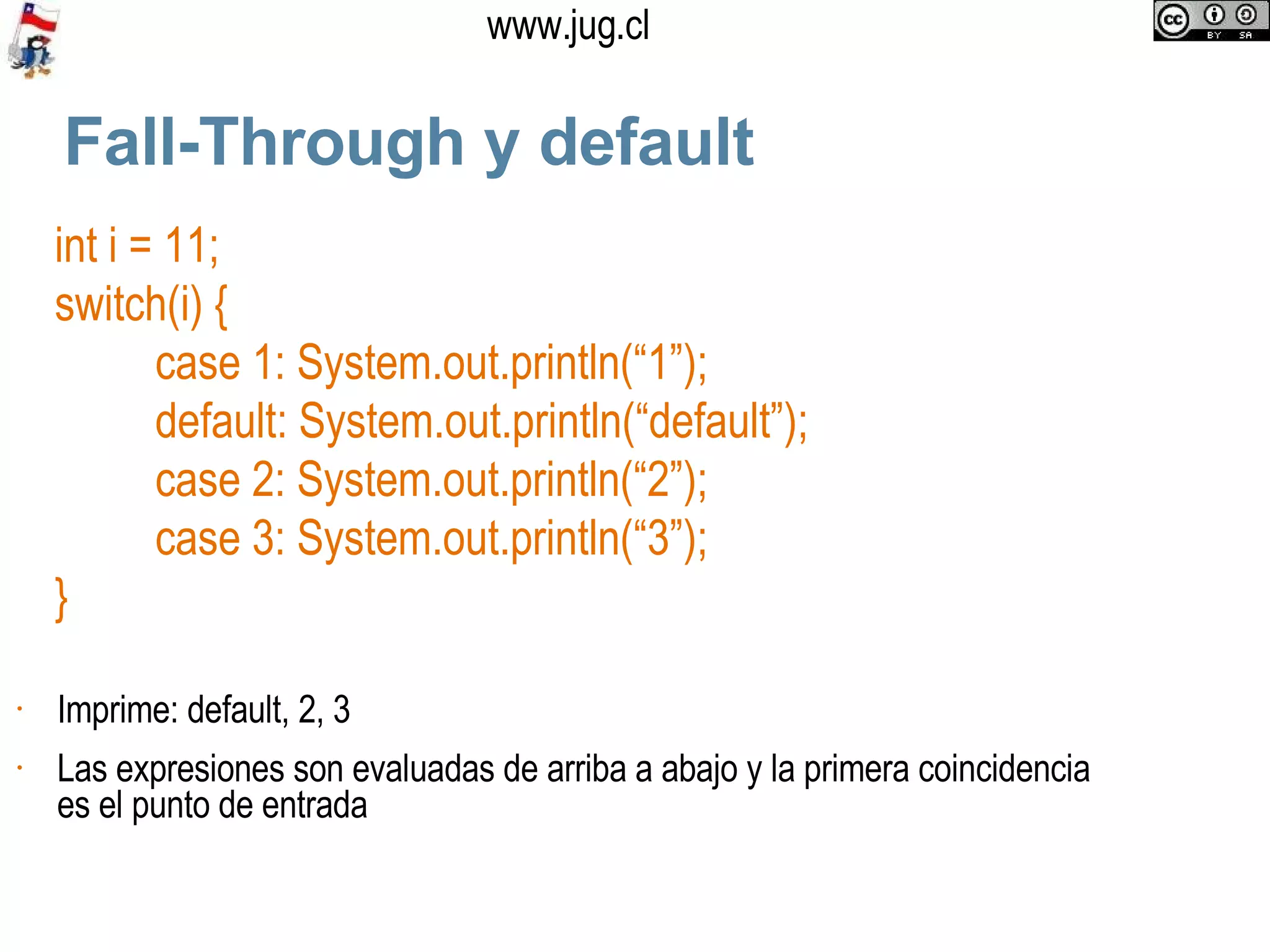 Fall-Through y default int i = 11; switch(i) { case 1: System.out.println(“1”); default: System.out.println(“default”); case 2: System.out.println(“2”); case 3: System.out.println(“3”); } Imprime: default, 2, 3 Las expresiones son evaluadas de arriba a abajo y la primera coincidencia es el punto de entrada 