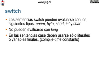 switch Las sentencias switch pueden evaluarse con los siguientes tipos:  enum ,  byte ,  short ,  int  y  char No pueden evaluarse con  long En las sentencias case deben usarse sólo literales o variables finales. (compile-time constants)‏ 