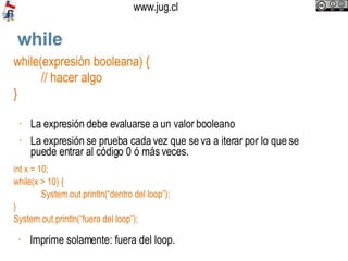 while while(expresión booleana) { // hacer algo } La  expresión debe evaluarse a un valor booleano  La expresión se prueba cada vez que se va a iterar por lo que se puede entrar al código 0 ó más veces. int x = 10; while(x > 10) { System.out.println(“dentro del loop”); } System.out.println(“fuera del loop”); Imprime solamente: fuera del loop.  