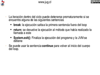 La iteración dentro del ciclo puede detenerse prematuramente si se encuentra alguna de las siguientes sentencias break : la ejecución salta a la primera sentencia fuera del loop return : se devuelve la ejecución al método que había realizado la llamada a este System.exit() : Finaliza la ejecución del programa y la JVM se detiene Se puede usar la sentencia  continue  para volver al inicio del cuerpo del loop.  