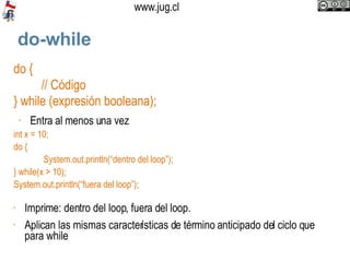 do-while do { // Código } while (expresión booleana); Entra al menos una vez int x = 10; do {   System.out.println(“dentro del loop”); } while(x > 10);  System.out.println(“fuera del loop”); Imprime: dentro del loop, fuera del loop. Aplican las mismas características de término anticipado del ciclo que para while  