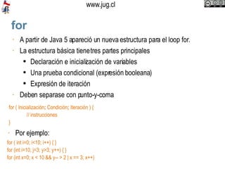 for A partir de Java 5 apareció un nueva estructura para el loop for.  La estructura básica tiene tres partes principales Declaración e inicialización de variables Una prueba condicional (expresión booleana) Expresión de iteración Deben separase con punto-y-coma  for ( Inicialización ;  Condición ;  Iteración ) { // instrucciones }  Por ejemplo:  for ( int i=0; i<10; i++) { } for (int i=10, j=3; y>3; y++) { } for (int x=0; x < 10 && y-- > 2 | x == 3; x++) 