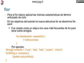 for‏ Para el for básico aplican las mismas características de término anticipado de ciclo En los objetivos del examen la nueva estructura for se denomina for-each Fue creado como un atajo a los usos más frecuentes de for para iterar sobre arreglos for (declaración: expresión) { // instrucciones }  Por ejemplo:  String[] numeros = {“uno”, “dos”, “tres”, “cuatro”, “cinco”}; for(String s: numeros) { System.out.println(s); } 