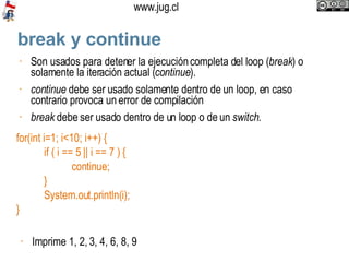 break y continue Son usados para detener la ejecución completa del loop ( break ) o solamente la iteración actual ( continue ). continue  debe ser usado solamente dentro de un loop, en caso contrario provoca un error de compilación break  debe ser usado dentro de un loop o de un  switch . for(int i=1; i<10; i++) { if ( i == 5 || i == 7 ) { continue; }  System.out.println(i); } Imprime 1, 2, 3, 4, 6, 8, 9 