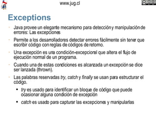 Exceptions Java provee un elegante mecanismo para detección y manipulación de errores: Las excepciones Permite a los desarrolladores detectar errores fácilmente sin tener que escribir código con reglas de códigos de retorno. Una excepción es una condición-excepcional que altera el flujo de ejecución normal de un programa.  Cuando una de estas condiciones es alcanzada un excepción se dice ser lanzada (thrown).  Las palabras reservadas  try ,  catch  y  finally  se usan para estructurar el código.  try  es usado para identificar un bloque de código que puede ocasionar alguna condición de excepción catch  es usado para capturar las excepciones y manipularlas 