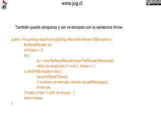 También puede atraparse y ser re-lanzada con la sentencia  throw .  public  int cuentaLineasArchivo(String filename) throws IOException { BufferedReader br; int lineas = 0; try { br = new BufferedReader(new FileReader(filename)); while (br.readLine() != null) {  lineas++; } } catch(IOException ioe) { ioe.printStackTrace(); // o extraer el mensaje usando ioe.getMessage(); throw ioe; } finally { if (br != null)  br.close();  } return lineas; } 