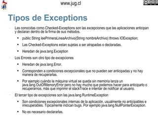 Tipos de Exceptions Las conocidas como Checked-Exceptions son las excepciones que las aplicaciones anticipan y declaran dentro de la firma de sus métodos.  public String leePrimeraLineaArchivo(String nombreArchivo) throws IOException; Las Checked-Exceptions estan sujetas a ser atrapadas o declaradas.  Heredan de java.lang.Exception Los Errores son otro tipo de excepciones Heredan de java.lang.Error.  Corresponden a condiciones excepcionales que no pueden ser anticipadas y no hay manera de recuperarlas. Por ejemplo cuándo la máquina virtual se queda sin memoria lanza un java.lang.OutOfMemoryError pero no hay mucho que podemos hacer para anticiparlo o recuperarnos, más que imprimir el stackTrace e intentar de notificar al usuario.  El tercer tipo de excepciones son las java.lang.RuntimeException Son condiciones excepcionales internas de la aplicación, usualmente no anticipables e irrecuperables. Típicamente indícan bugs. Por ejemplo java.lang.NullPointerException. No es necesario declararlas. 