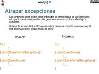 Atrapar excepciones Las sentencias catch deben estar ordenadas de arriba debajo de las Exceptions más particulares y después las más generales, en caso contrario el código no compilará. Solamente se ejecutará el bloque  catch  de la primera excepción que coincida y el flujo continuará en el bloque  finally  de existir.  try { // ... } catch(NumerFormatException e) { // ... } catch(Exception e) { // ...  } try { // ... } catch(Exception e) { // ... } catch(NumerFormatException e) { // ...  } Correcto Incorrecto 