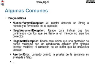 Algunas Comunes Programáticas NumberFormatException : Al intentar convertir un String a número y el formato no era el esperado IllegalArgumentException : Usado para indicar que los parámetros con los que se llamó a un método no eran los correctos IllegalStateException : Usado para indicar que una operación no puede realizarse con las condiciones actuales (Por ejemplo intentar modificar el contenido de un buffer que se encuentra cerrado) AsertionError : Lanzado cuando la prueba de la sentencia es evaluada a falso. … 