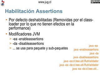Habilitación Assertions Por defecto deshabilitadas (Removidas por el class-loader por lo que no tienen efectos en la performance)‏ Modificadores JVM -ea -enableassertions -da -disableassertions ... se usa para paquete y sub-paquetes java -ea  java -enableassertions java -da java -disableassertions java -ea:cl.bee.util.RutValidador java -ea -da:cl.bee.util.RutValidador java -ea -da:cl.bee.util... 