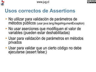 Usos correctos de Assertions No utilizar para validación de parámetros de métodos públicos  (usar java.lang.IllegalArgumentException) No usar aserciones que modifiquen el valor de variables (pueden estar deshabilitadas)‏ Usar para validación de parámetros en métodos privados Usar para validar que un cierto código no debe ejecutarse (assert false;)‏ 