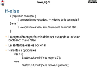if-else La expresión en paréntesis debe ser evaluada a un valor booleano:  true  o  false La sentencia else es opcional Paréntesis opcionales if (expresión booleana) { // la expresión es verdadera, ==> dentro de la sentencia if } else { // la expresión es falsa, ==> dentro de la sentencia else } if (x > 3)  System.out.println(“x es mayor a 3”); else  System.out.println(“x es menos o igual a 3”); 