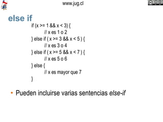 else if Pueden incluirse varias sentencias  else-if if (x >= 1 && x < 3) { // x es 1 o 2 } else if ( x >= 3 && x < 5 ) { // x es 3 o 4 } else if ( x >= 5 && x < 7 ) { // x es 5 o 6 } else { // x es mayor que 7 } 