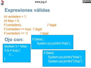 Expresiones válidas int verdadero = 1; int falso = 0; if (verdadero) // ilegal if (verdadero == true)  // ilegal if (verdadero == 1)  // legal Ojo con: boolean b = false; if (b  =  true) { // ...  }  if (false)  System.out.println(“Hola”); System.out.println(“Chao”);  if (false)  ; System.out.println(“Hola”);  