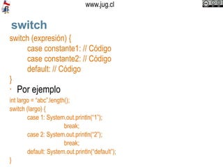 switch switch (expresión) { case constante1: // Código case constante2: // Código default: // Código } Por ejemplo int largo = “abc”.length();  switch (largo) { case 1: System.out.println(“1”);   break; case 2: System.out.println(“2”);   break; default: System.out.println(“default”); } 